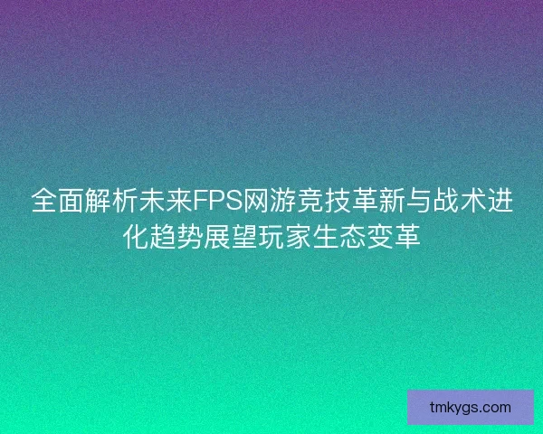 全面解析未来FPS网游竞技革新与战术进化趋势展望玩家生态变革