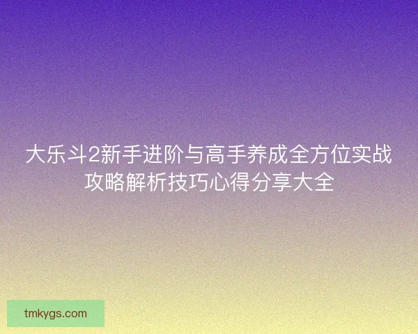 大乐斗2新手进阶与高手养成全方位实战攻略解析技巧心得分享大全