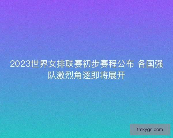 2023世界女排联赛初步赛程公布 各国强队激烈角逐即将展开