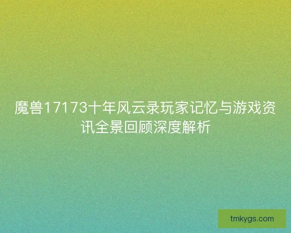 魔兽17173十年风云录玩家记忆与游戏资讯全景回顾深度解析