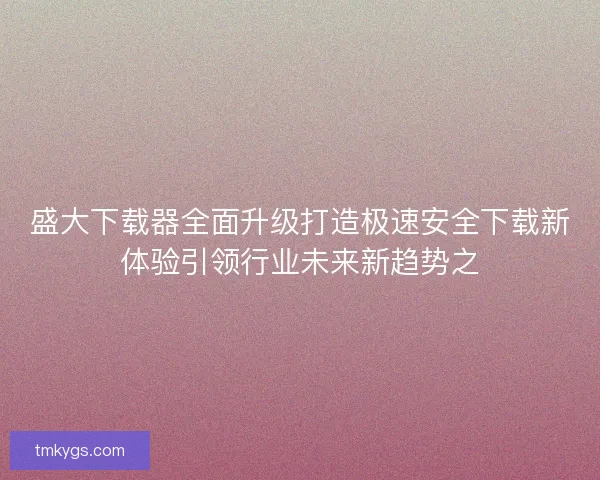 盛大下载器全面升级打造极速安全下载新体验引领行业未来新趋势之