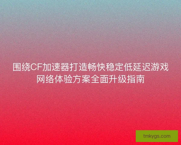 围绕CF加速器打造畅快稳定低延迟游戏网络体验方案全面升级指南