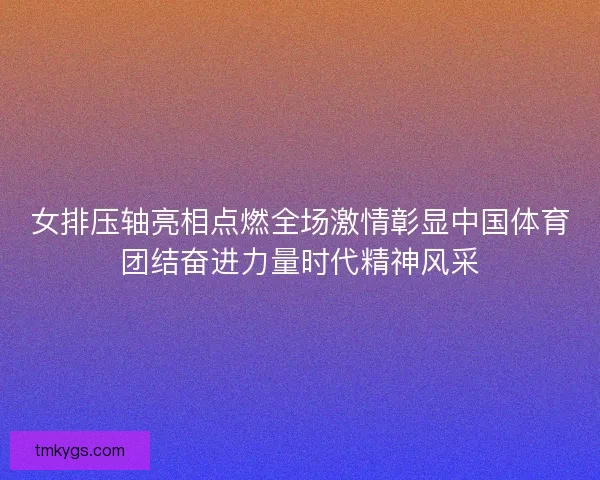 女排压轴亮相点燃全场激情彰显中国体育团结奋进力量时代精神风采