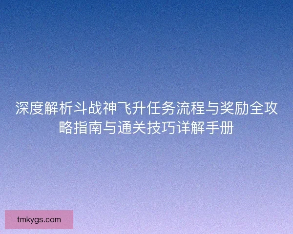 深度解析斗战神飞升任务流程与奖励全攻略指南与通关技巧详解手册