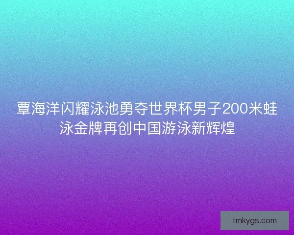 覃海洋闪耀泳池勇夺世界杯男子200米蛙泳金牌再创中国游泳新辉煌