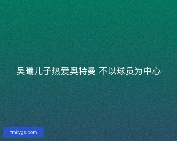 吴曦儿子热爱奥特曼 不以球员为中心