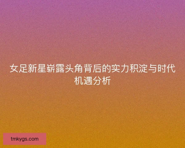 女足新星崭露头角背后的实力积淀与时代机遇分析