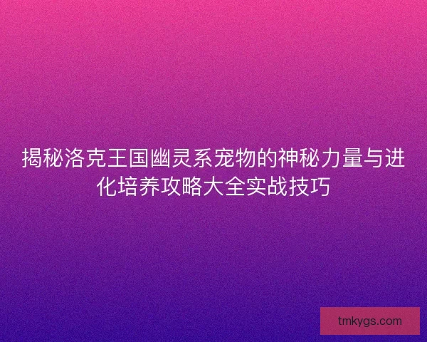 揭秘洛克王国幽灵系宠物的神秘力量与进化培养攻略大全实战技巧