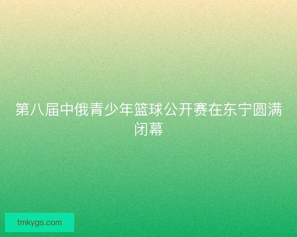第八届中俄青少年篮球公开赛在东宁圆满闭幕
