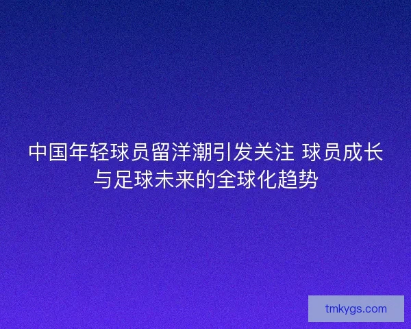 中国年轻球员留洋潮引发关注 球员成长与足球未来的全球化趋势