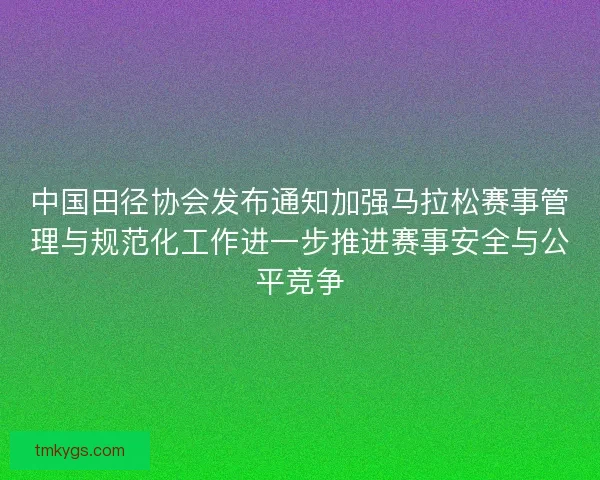 中国田径协会发布通知加强马拉松赛事管理与规范化工作进一步推进赛事安全与公平竞争