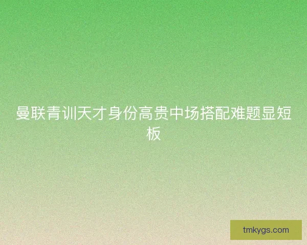 曼联青训天才身份高贵中场搭配难题显短板