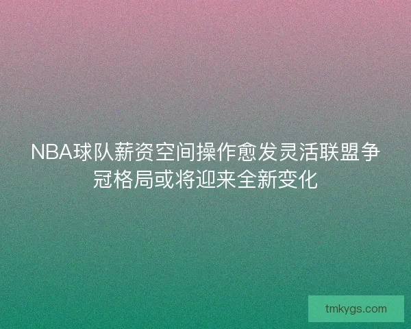 NBA球队薪资空间操作愈发灵活联盟争冠格局或将迎来全新变化