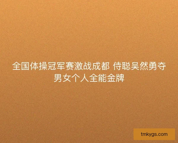 全国体操冠军赛激战成都 侍聪吴然勇夺男女个人全能金牌