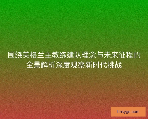围绕英格兰主教练建队理念与未来征程的全景解析深度观察新时代挑战