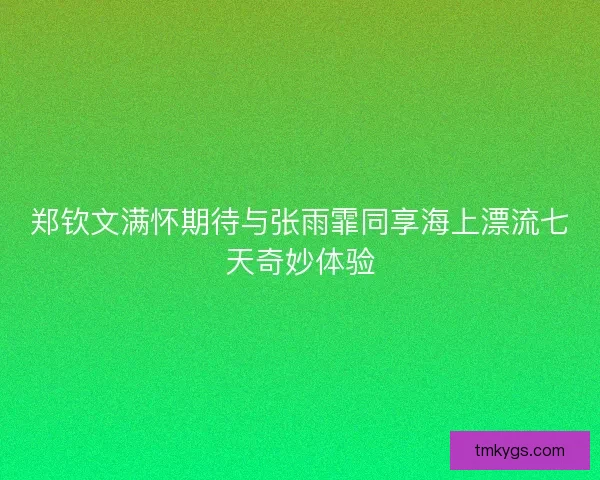 郑钦文满怀期待与张雨霏同享海上漂流七天奇妙体验