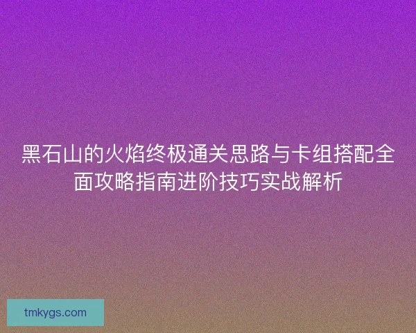黑石山的火焰终极通关思路与卡组搭配全面攻略指南进阶技巧实战解析