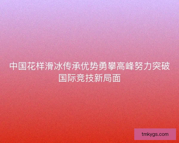 中国花样滑冰传承优势勇攀高峰努力突破国际竞技新局面