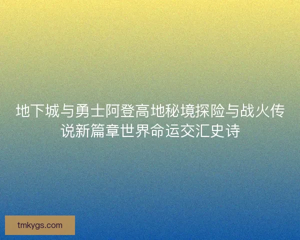 地下城与勇士阿登高地秘境探险与战火传说新篇章世界命运交汇史诗